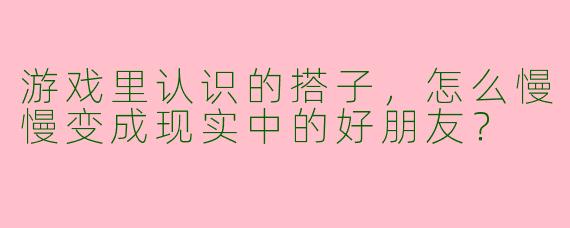 游戏里认识的搭子，怎么慢慢变成现实中的好朋友？