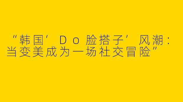 “韩国‘Do脸搭子’风潮：当变美成为一场社交冒险”