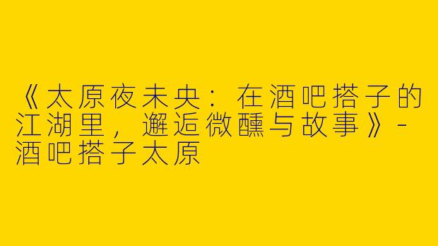 《太原夜未央:在酒吧搭子的江湖里,邂逅微醺与故事》