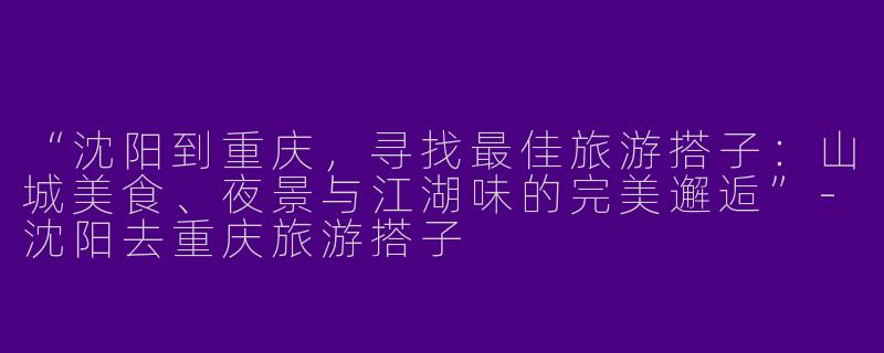 “沈阳到重庆，寻找最佳旅游搭子：山城美食、夜景与江湖味的完美邂逅”-沈阳去重庆旅游搭子