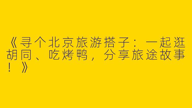 《寻个北京旅游搭子：一起逛胡同、吃烤鸭，分享旅途故事！》