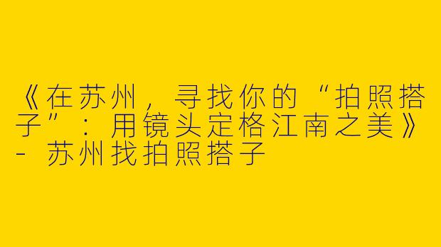 《在苏州，寻找你的“拍照搭子”：用镜头定格江南之美》-苏州找拍照搭子