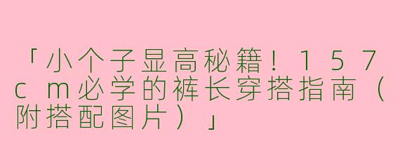 「小个子显高秘籍！157cm必学的裤长穿搭指南（附搭配图片）」