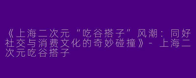 《上海二次元“吃谷搭子”风潮：同好社交与消费文化的奇妙碰撞》-上海二次元吃谷搭子