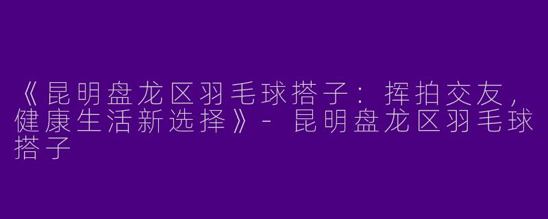 《昆明盘龙区羽毛球搭子：挥拍交友，健康生活新选择》