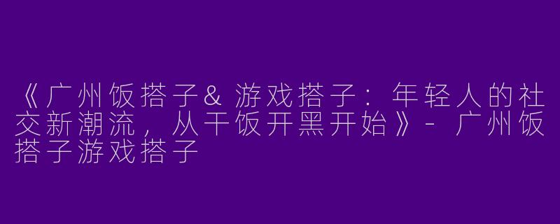《广州饭搭子&游戏搭子：年轻人的社交新潮流，从干饭开黑开始》