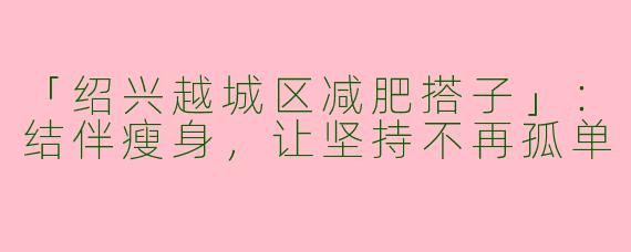 「绍兴越城区减肥搭子」：结伴瘦身，让坚持不再孤单