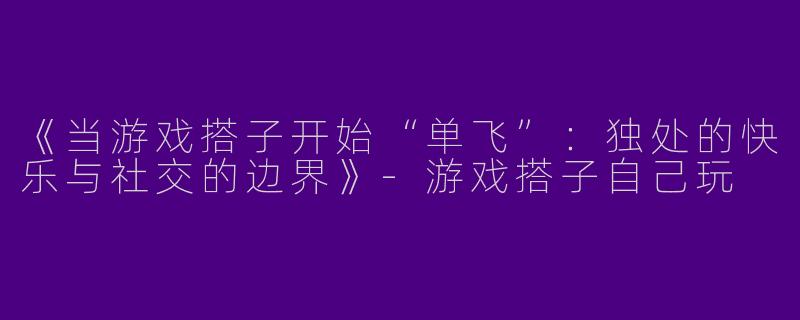 《当游戏搭子开始“单飞”：独处的快乐与社交的边界》