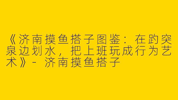 《济南摸鱼搭子图鉴：在趵突泉边划水，把上班玩成行为艺术》-济南摸鱼搭子