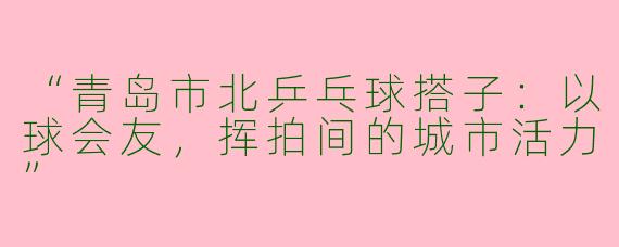 “青岛市北乒乓球搭子：以球会友，挥拍间的城市活力”