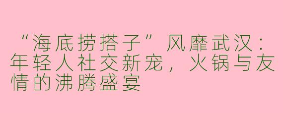“海底捞搭子”风靡武汉：年轻人社交新宠，火锅与友情的沸腾盛宴