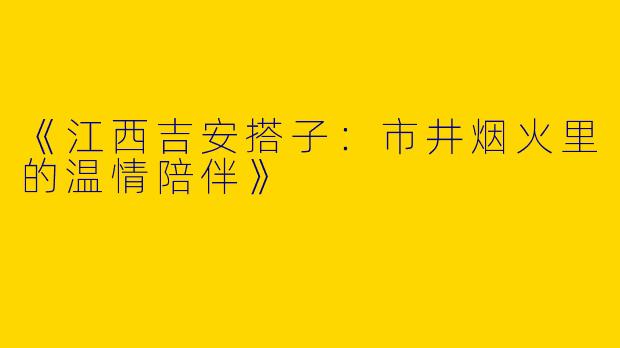 《江西吉安搭子：市井烟火里的温情陪伴》