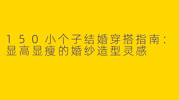 150小个子结婚穿搭指南：显高显瘦的婚纱造型灵感