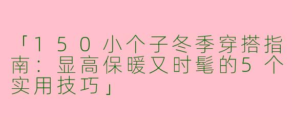 「150小个子冬季穿搭指南：显高保暖又时髦的5个实用技巧」