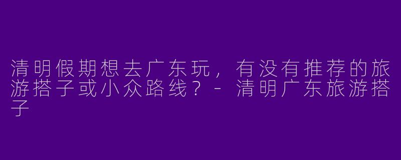 清明假期想去广东玩，有没有推荐的旅游搭子或小众路线？-清明广东旅游搭子