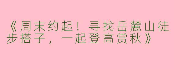 《周末约起！寻找岳麓山徒步搭子，一起登高赏秋》