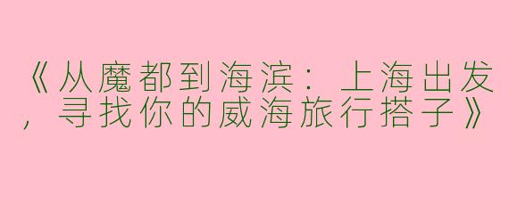 《从魔都到海滨：上海出发，寻找你的威海旅行搭子》