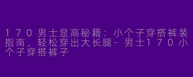 170男士显高秘籍：小个子穿搭裤装指南，轻松穿出大长腿-男士170小个子穿搭裤子