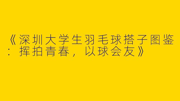 《深圳大学生羽毛球搭子图鉴：挥拍青春，以球会友》
