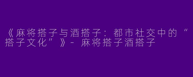 《麻将搭子与酒搭子：都市社交中的“搭子文化”》-麻将搭子酒搭子