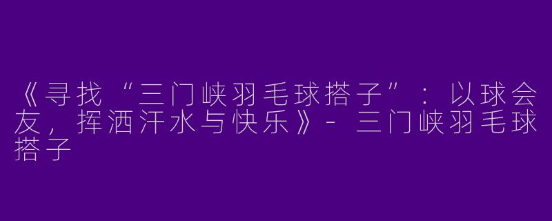 《寻找“三门峡羽毛球搭子”：以球会友，挥洒汗水与快乐》-三门峡羽毛球搭子