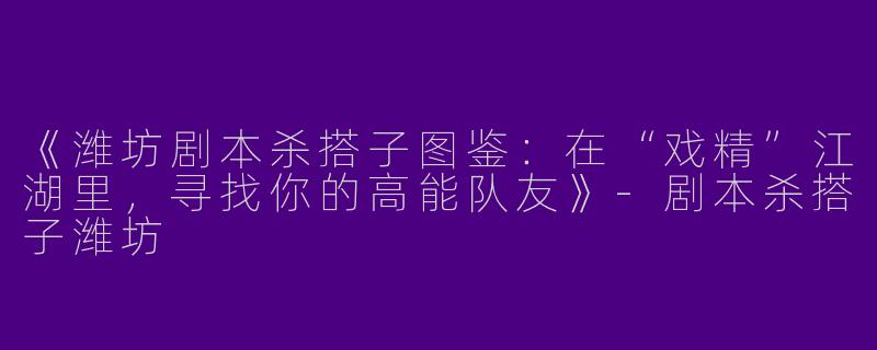 《潍坊剧本杀搭子图鉴：在“戏精”江湖里，寻找你的高能队友》