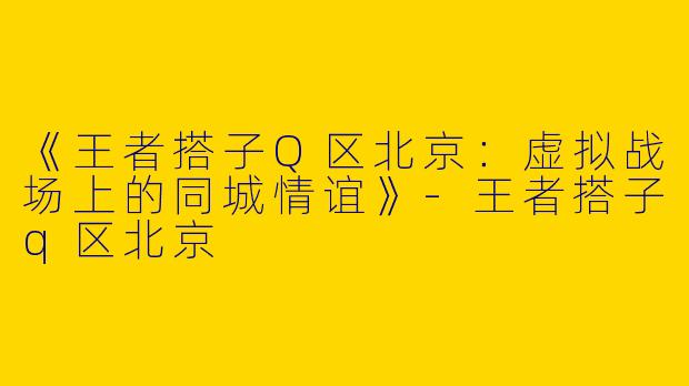《王者搭子Q区北京：虚拟战场上的同城情谊》-王者搭子q区北京