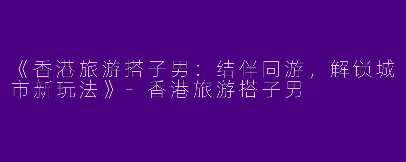 《香港旅游搭子男：结伴同游，解锁城市新玩法》-香港旅游搭子男