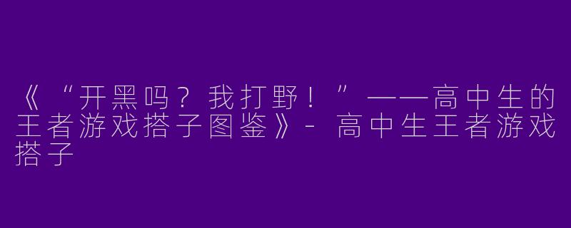 《“开黑吗？我打野！”——高中生的王者游戏搭子图鉴》-高中生王者游戏搭子