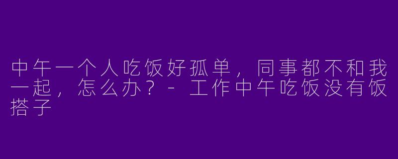中午一个人吃饭好孤单，同事都不和我一起，怎么办？-工作中午吃饭没有饭搭子