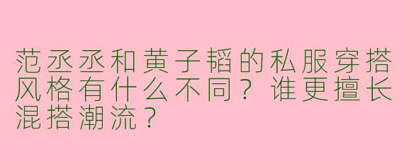 范丞丞和黄子韬的私服穿搭风格有什么不同？谁更擅长混搭潮流？