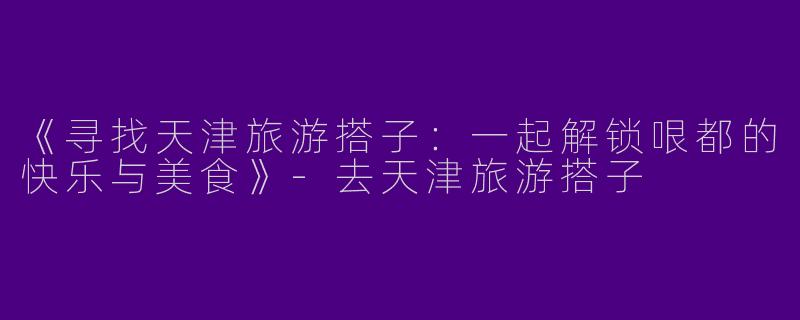 《寻找天津旅游搭子：一起解锁哏都的快乐与美食》-去天津旅游搭子