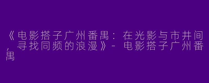 《电影搭子广州番禺：在光影与市井间，寻找同频的浪漫》-电影搭子广州番禺