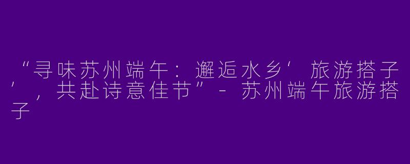 “寻味苏州端午：邂逅水乡‘旅游搭子’，共赴诗意佳节”-苏州端午旅游搭子