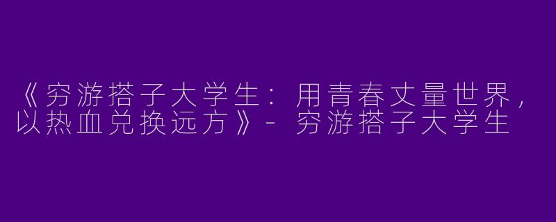 《穷游搭子大学生：用青春丈量世界，以热血兑换远方》-穷游搭子大学生