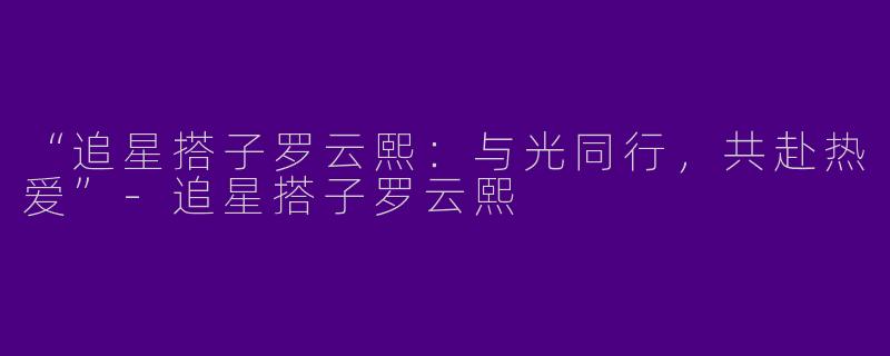 “追星搭子罗云熙：与光同行，共赴热爱”-追星搭子罗云熙