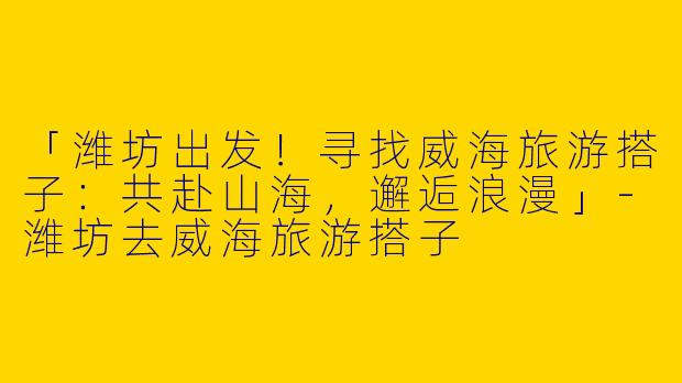 「潍坊出发！寻找威海旅游搭子：共赴山海，邂逅浪漫」-潍坊去威海旅游搭子