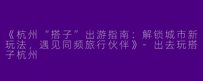 《杭州“搭子”出游指南：解锁城市新玩法，遇见同频旅行伙伴》
