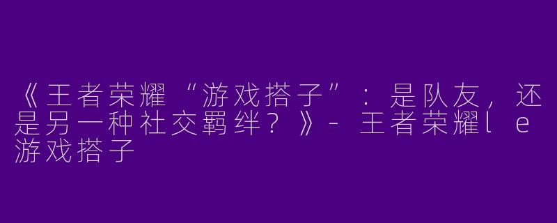 《王者荣耀“游戏搭子”：是队友，还是另一种社交羁绊？》