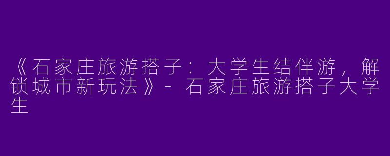 《石家庄旅游搭子：大学生结伴游，解锁城市新玩法》-石家庄旅游搭子大学生