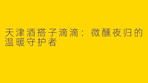 天津酒搭子滴滴：微醺夜归的温暖守护者