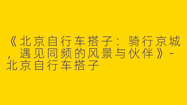 《北京自行车搭子：骑行京城，遇见同频的风景与伙伴》
