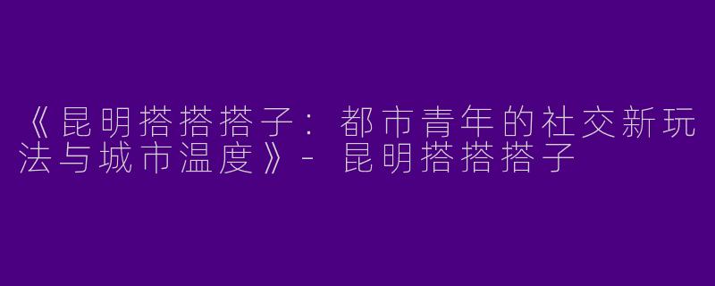 《昆明搭搭搭子：都市青年的社交新玩法与城市温度》-昆明搭搭搭子
