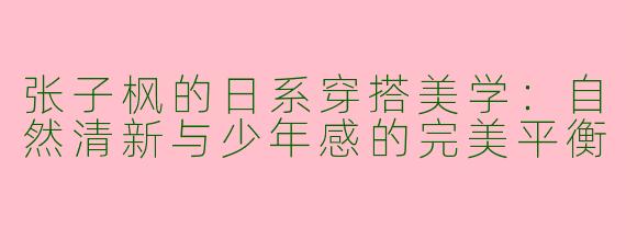 张子枫的日系穿搭美学：自然清新与少年感的完美平衡