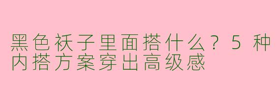 黑色袄子里面搭什么？5种内搭方案穿出高级感