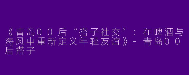 《青岛00后“搭子社交”：在啤酒与海风中重新定义年轻友谊》-青岛00后搭子