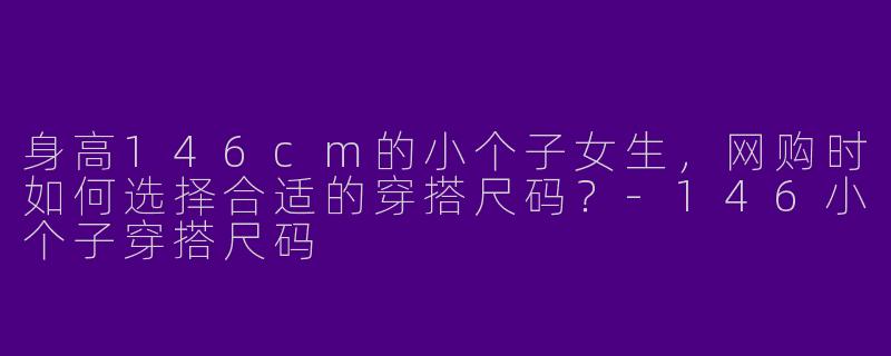 身高146cm的小个子女生，网购时如何选择合适的穿搭尺码？-146小个子穿搭尺码
