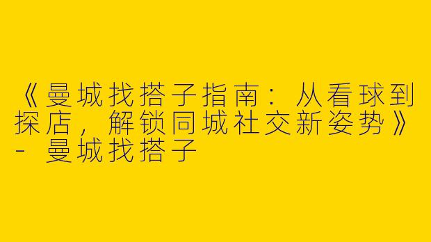 《曼城找搭子指南：从看球到探店，解锁同城社交新姿势》-曼城找搭子