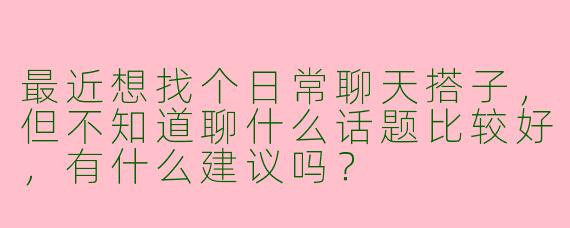 最近想找个日常聊天搭子，但不知道聊什么话题比较好，有什么建议吗？