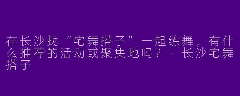 在长沙找“宅舞搭子”一起练舞，有什么推荐的活动或聚集地吗？-长沙宅舞搭子